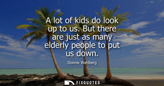 Small: A lot of kids do look up to us. But there are just as many elderly people to put us down