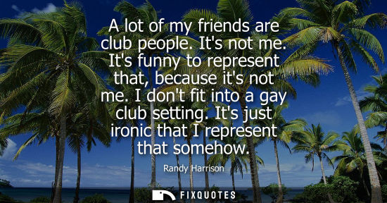 Small: A lot of my friends are club people. Its not me. Its funny to represent that, because its not me. I don