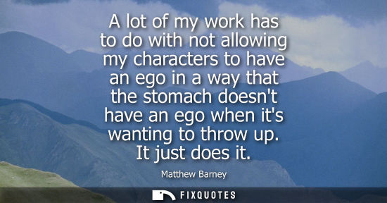 Small: A lot of my work has to do with not allowing my characters to have an ego in a way that the stomach doe