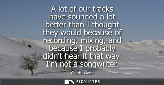Small: A lot of our tracks have sounded a lot better than I thought they would because of recording, mixing, a