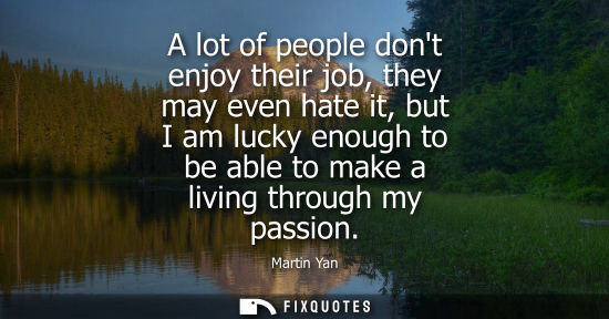 Small: A lot of people dont enjoy their job, they may even hate it, but I am lucky enough to be able to make a