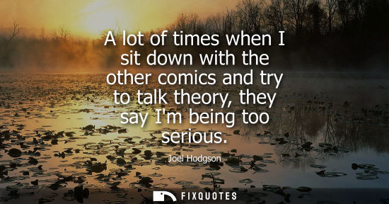 Small: A lot of times when I sit down with the other comics and try to talk theory, they say Im being too seri