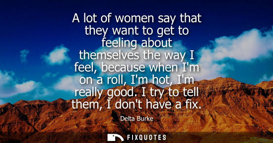 Small: A lot of women say that they want to get to feeling about themselves the way I feel, because when Im on