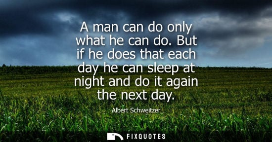 Small: A man can do only what he can do. But if he does that each day he can sleep at night and do it again th