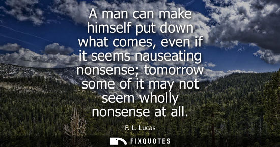 Small: A man can make himself put down what comes, even if it seems nauseating nonsense tomorrow some of it ma