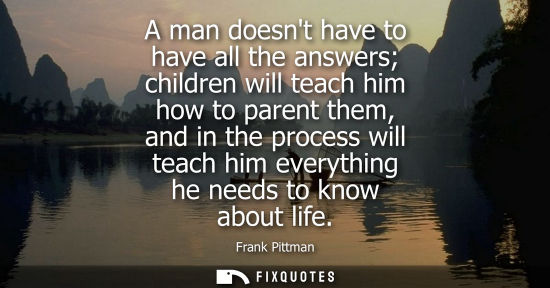 Small: A man doesnt have to have all the answers children will teach him how to parent them, and in the proces