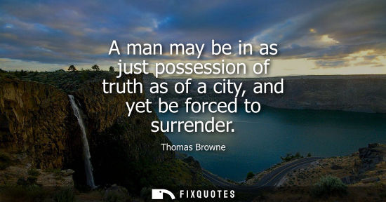 Small: A man may be in as just possession of truth as of a city, and yet be forced to surrender