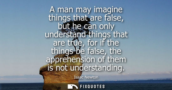 Small: A man may imagine things that are false, but he can only understand things that are true, for if the th