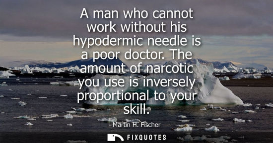 Small: A man who cannot work without his hypodermic needle is a poor doctor. The amount of narcotic you use is