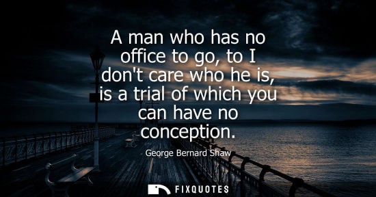 Small: A man who has no office to go, to I dont care who he is, is a trial of which you can have no conception