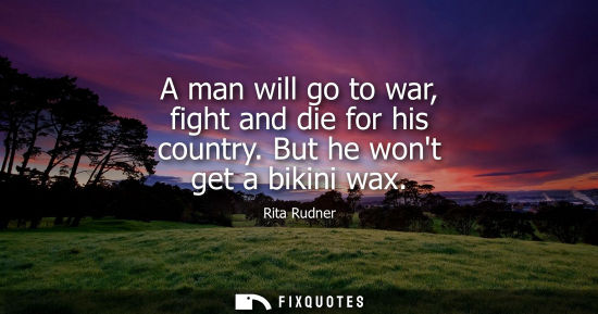 Small: A man will go to war, fight and die for his country. But he wont get a bikini wax