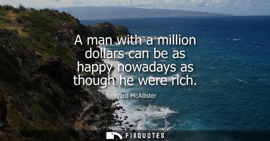 Small: A man with a million dollars can be as happy nowadays as though he were rich