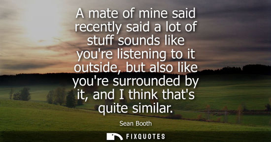 Small: A mate of mine said recently said a lot of stuff sounds like youre listening to it outside, but also li