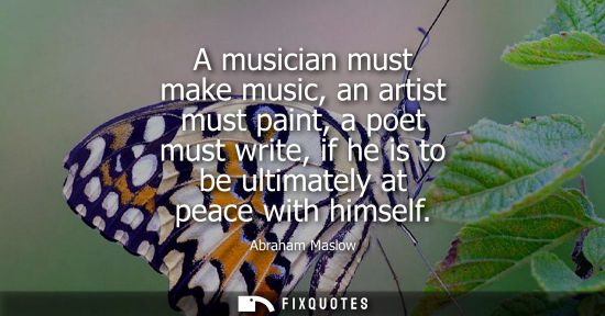 Small: A musician must make music, an artist must paint, a poet must write, if he is to be ultimately at peace with h