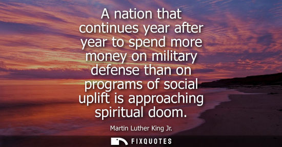 Small: A nation that continues year after year to spend more money on military defense than on programs of soc
