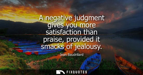 Small: A negative judgment gives you more satisfaction than praise, provided it smacks of jealousy