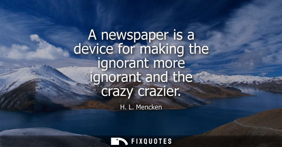 Small: A newspaper is a device for making the ignorant more ignorant and the crazy crazier