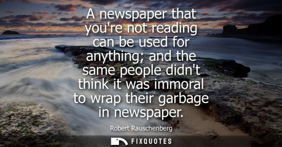 Small: A newspaper that youre not reading can be used for anything and the same people didnt think it was immo