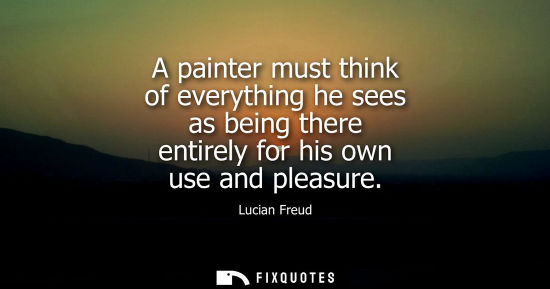 Small: A painter must think of everything he sees as being there entirely for his own use and pleasure