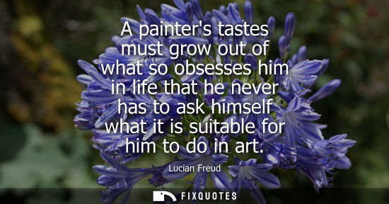 Small: A painters tastes must grow out of what so obsesses him in life that he never has to ask himself what i