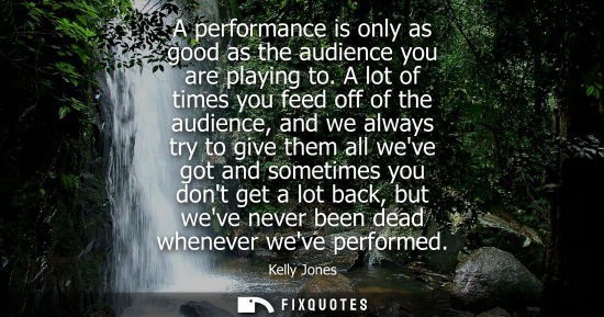 Small: A performance is only as good as the audience you are playing to. A lot of times you feed off of the au