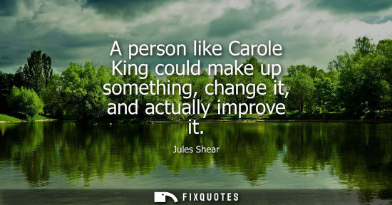 Small: A person like Carole King could make up something, change it, and actually improve it