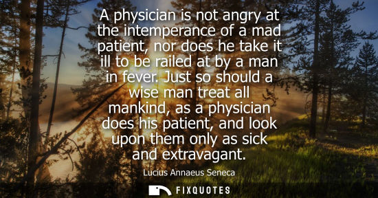 Small: A physician is not angry at the intemperance of a mad patient, nor does he take it ill to be railed at by a ma
