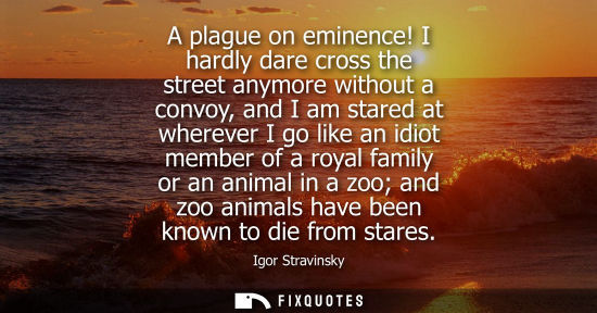 Small: A plague on eminence! I hardly dare cross the street anymore without a convoy, and I am stared at where