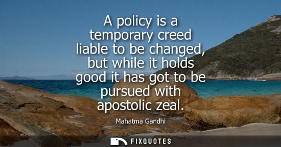 Small: A policy is a temporary creed liable to be changed, but while it holds good it has got to be pursued wi