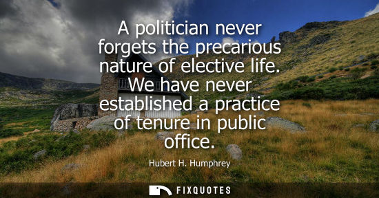 Small: A politician never forgets the precarious nature of elective life. We have never established a practice
