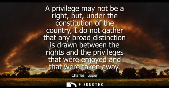 Small: A privilege may not be a right, but, under the constitution of the country, I do not gather that any br
