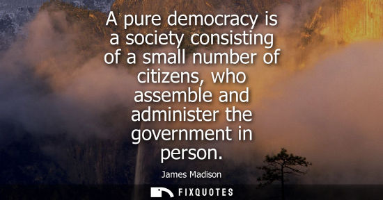 Small: A pure democracy is a society consisting of a small number of citizens, who assemble and administer the