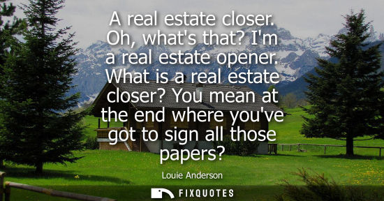 Small: A real estate closer. Oh, whats that? Im a real estate opener. What is a real estate closer? You mean a