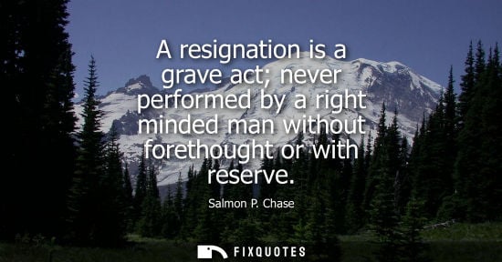 Small: A resignation is a grave act never performed by a right minded man without forethought or with reserve
