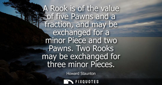 Small: A Rook is of the value of five Pawns and a fraction, and may be exchanged for a minor Piece and two Paw