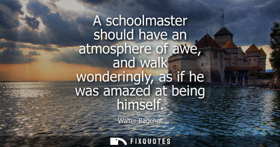 Small: A schoolmaster should have an atmosphere of awe, and walk wonderingly, as if he was amazed at being him
