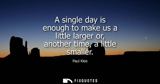 Small: A single day is enough to make us a little larger or, another time, a little smaller