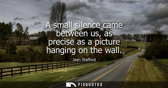 Small: A small silence came between us, as precise as a picture hanging on the wall