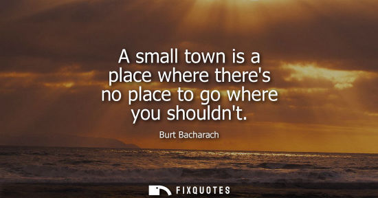 Small: A small town is a place where theres no place to go where you shouldnt