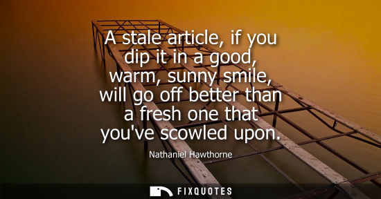 Small: A stale article, if you dip it in a good, warm, sunny smile, will go off better than a fresh one that y