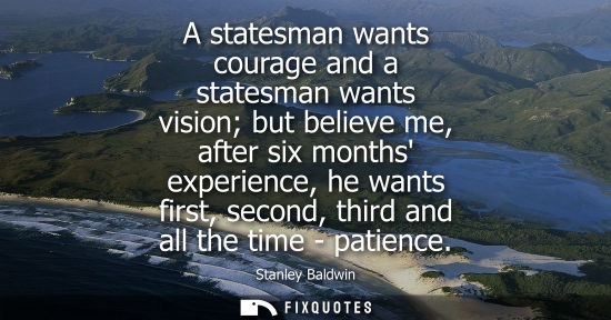 Small: A statesman wants courage and a statesman wants vision but believe me, after six months experience, he 