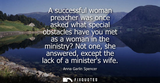 Small: A successful woman preacher was once asked what special obstacles have you met as a woman in the minist