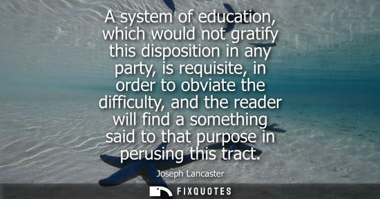 Small: A system of education, which would not gratify this disposition in any party, is requisite, in order to