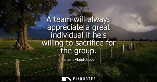 Small: A team will always appreciate a great individual if hes willing to sacrifice for the group