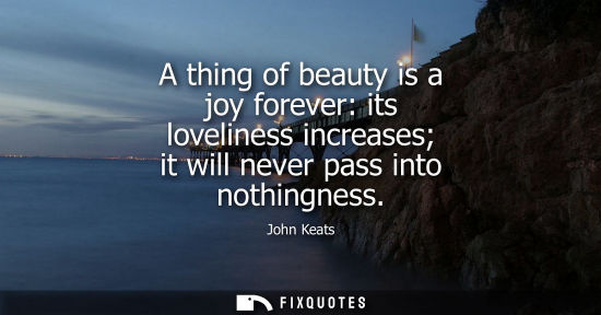 Small: A thing of beauty is a joy forever: its loveliness increases it will never pass into nothingness