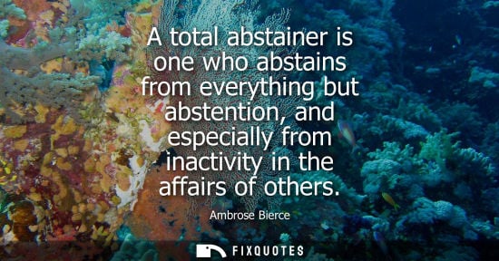 Small: A total abstainer is one who abstains from everything but abstention, and especially from inactivity in the af