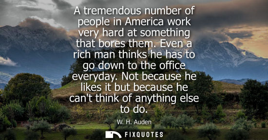 Small: A tremendous number of people in America work very hard at something that bores them. Even a rich man t