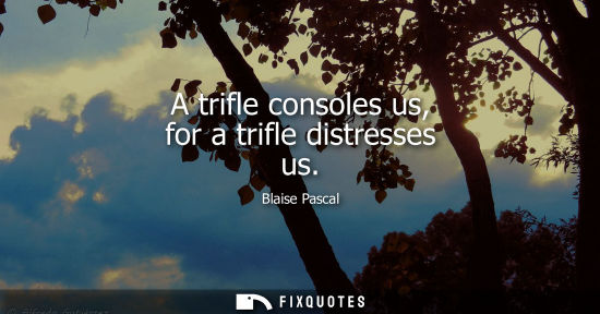 Small: A trifle consoles us, for a trifle distresses us