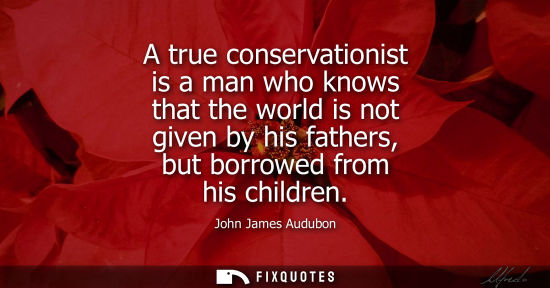 Small: A true conservationist is a man who knows that the world is not given by his fathers, but borrowed from