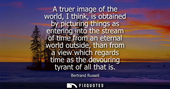 Small: A truer image of the world, I think, is obtained by picturing things as entering into the stream of tim
